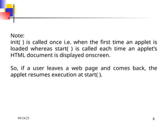 09/24/25 8
Note:
init( ) is called once i.e. when the first time an applet is
loaded whereas start( ) is called each time an applet’s
HTML document is displayed onscreen.
So, if a user leaves a web page and comes back, the
applet resumes execution at start( ).
 
