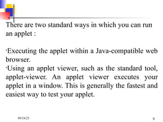 There are two standard ways in which you can run
an applet :
•Executing the applet within a Java-compatible web
browser.
•Using an applet viewer, such as the standard tool,
applet-viewer. An applet viewer executes your
applet in a window. This is generally the fastest and
easiest way to test your applet.
09/24/25 9
 