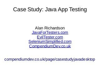Case Study: Java App Testing
Alan Richardson
JavaForTesters.com
EvilTester.com
SeleniumSimplified.com
CompendiumDev.co.uk
compendiumdev.co.uk/page/casestudyjavadesktop
 