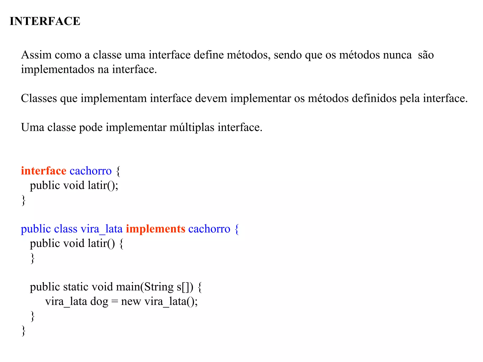 INTERFACE
Assim como a classe uma interface define métodos, sendo que os métodos nunca são
implementados na interface.
Classes que implementam interface devem implementar os métodos definidos pela interface.
Uma classe pode implementar múltiplas interface.
interface cachorro {
public void latir();
}
public class vira_lata implements cachorro {
public void latir() {
}
public static void main(String s[]) {
vira_lata dog = new vira_lata();
}
}
 