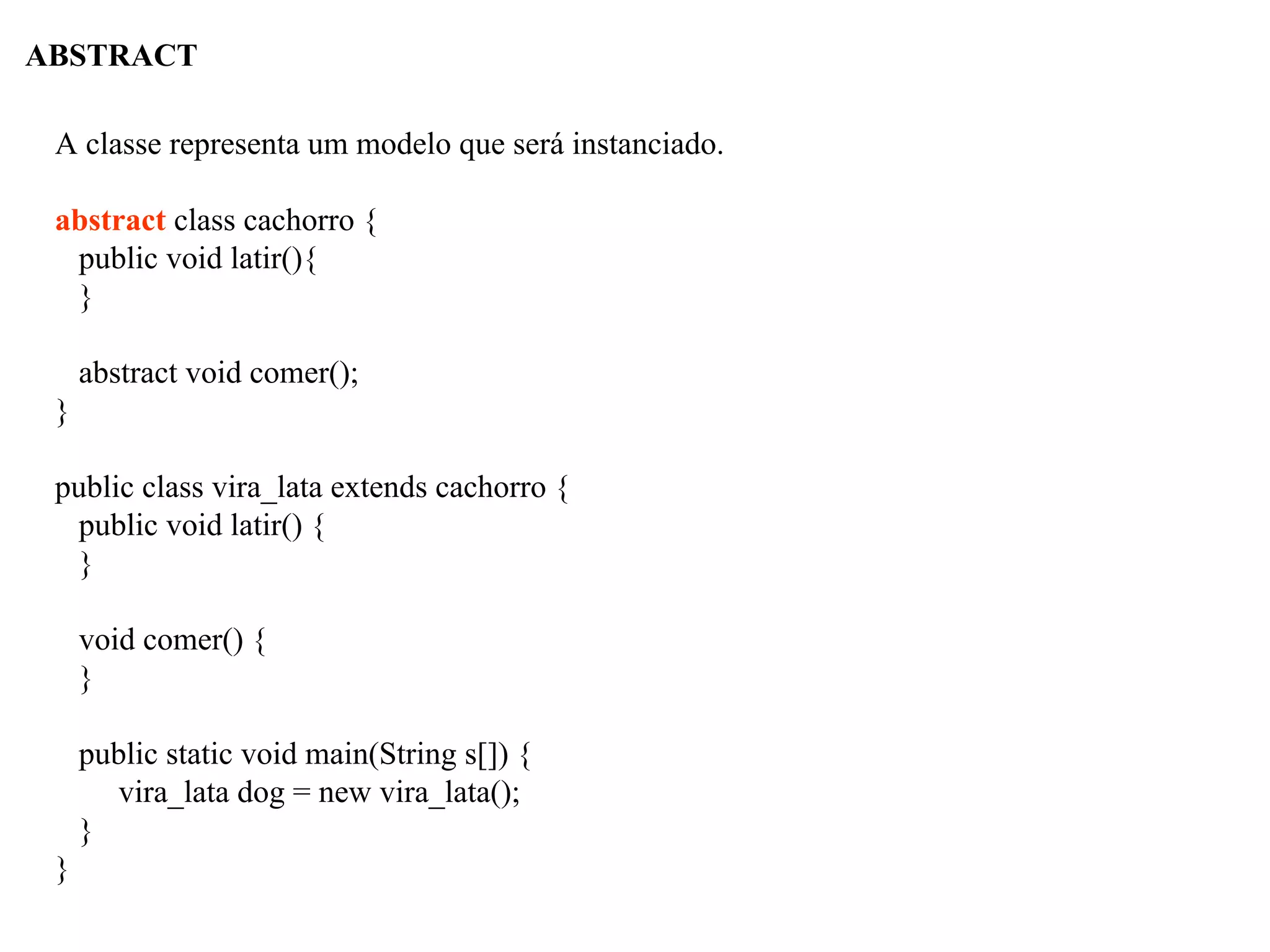 ABSTRACT
A classe representa um modelo que será instanciado.
abstract class cachorro {
public void latir(){
}
abstract void comer();
}
public class vira_lata extends cachorro {
public void latir() {
}
void comer() {
}
public static void main(String s[]) {
vira_lata dog = new vira_lata();
}
}
 