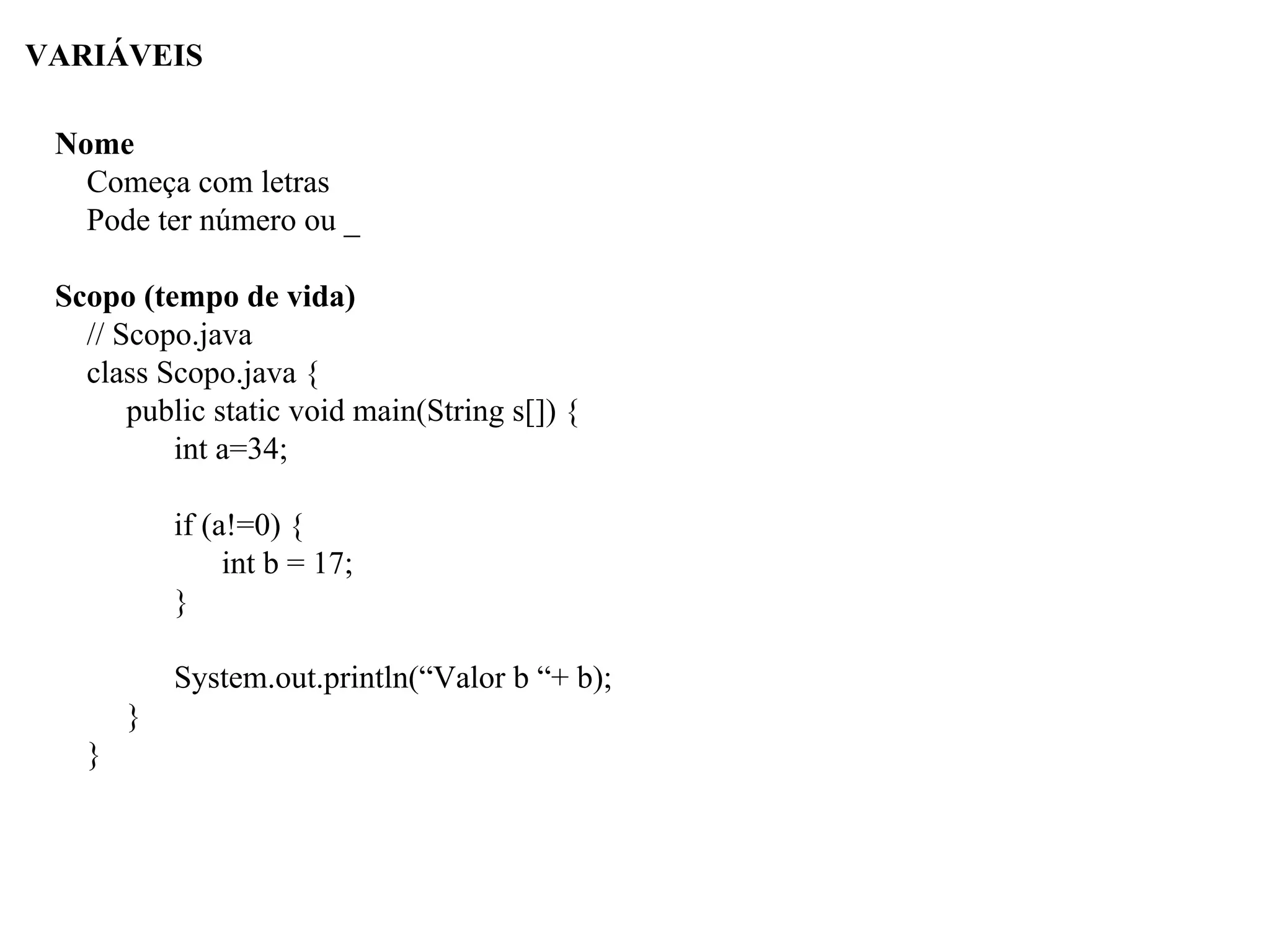 VARIÁVEIS
Nome
Começa com letras
Pode ter número ou _
Scopo (tempo de vida)
// Scopo.java
class Scopo.java {
public static void main(String s[]) {
int a=34;
if (a!=0) {
int b = 17;
}
System.out.println(“Valor b “+ b);
}
}
 