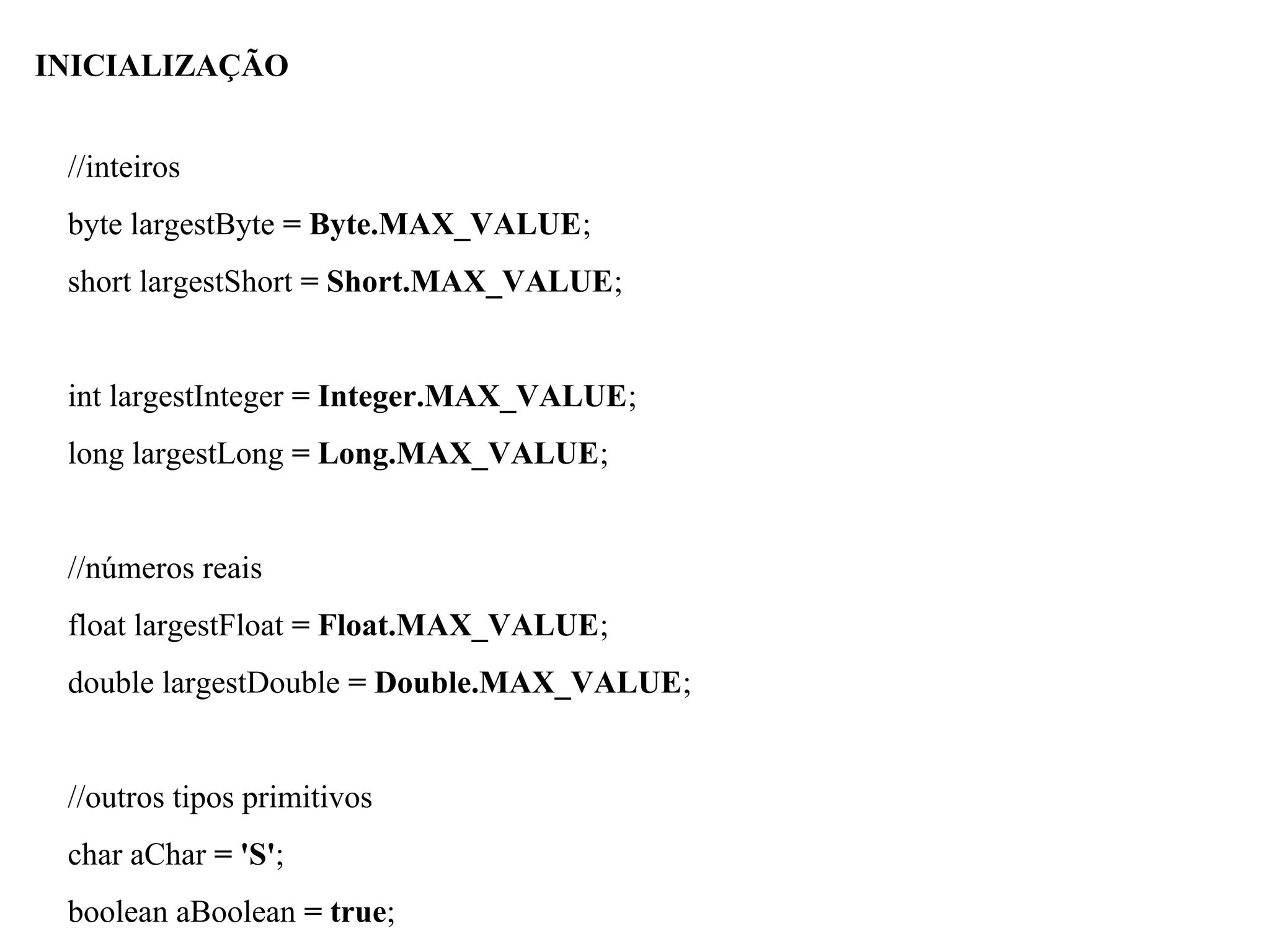 //inteiros
byte largestByte = Byte.MAX_VALUE;
short largestShort = Short.MAX_VALUE;
int largestInteger = Integer.MAX_VALUE;
long largestLong = Long.MAX_VALUE;
//números reais
float largestFloat = Float.MAX_VALUE;
double largestDouble = Double.MAX_VALUE;
//outros tipos primitivos
char aChar = 'S';
boolean aBoolean = true;
INICIALIZAÇÃO
 
