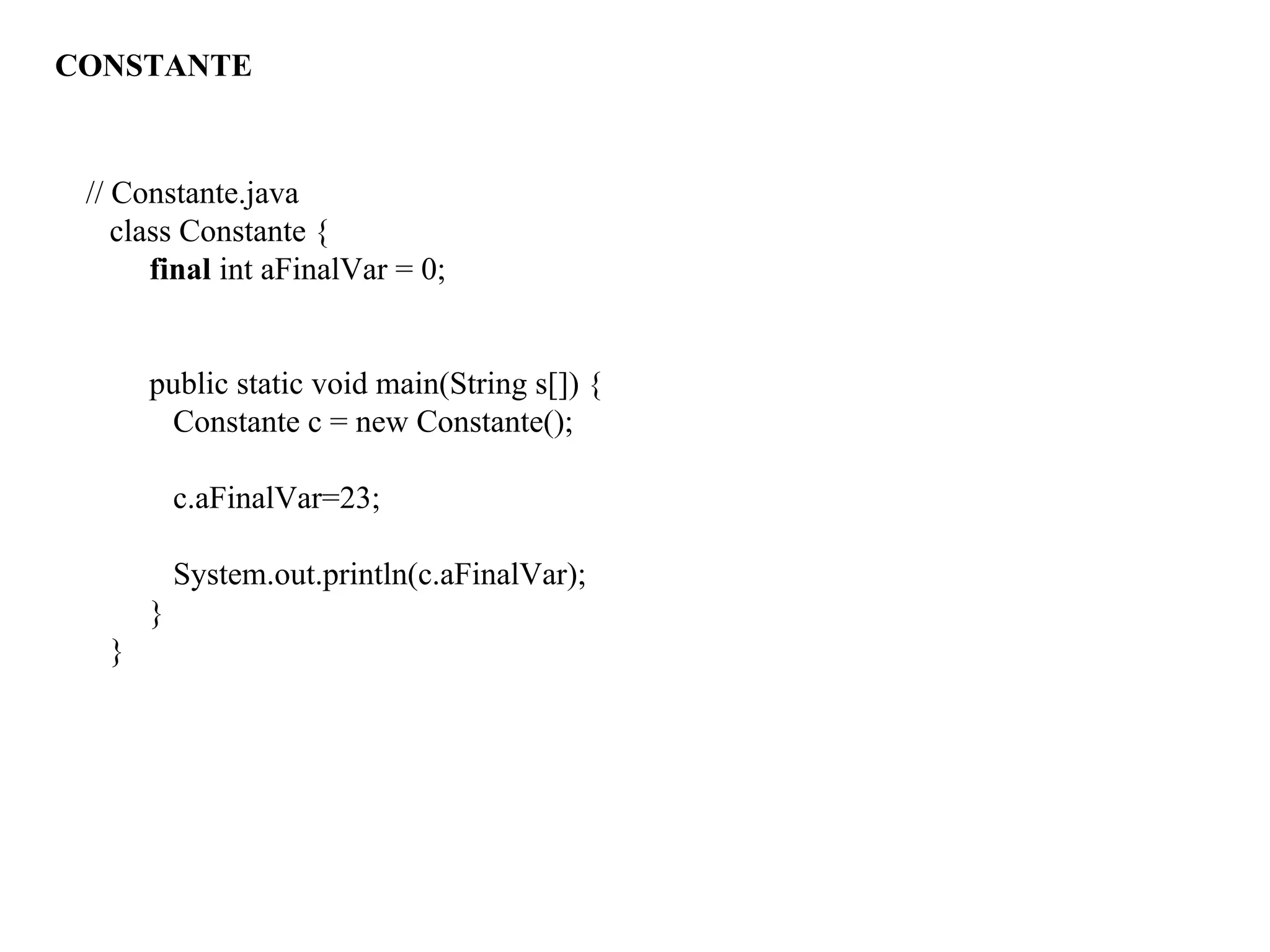 // Constante.java
class Constante {
final int aFinalVar = 0;
public static void main(String s[]) {
Constante c = new Constante();
c.aFinalVar=23;
System.out.println(c.aFinalVar);
}
}
CONSTANTE
 