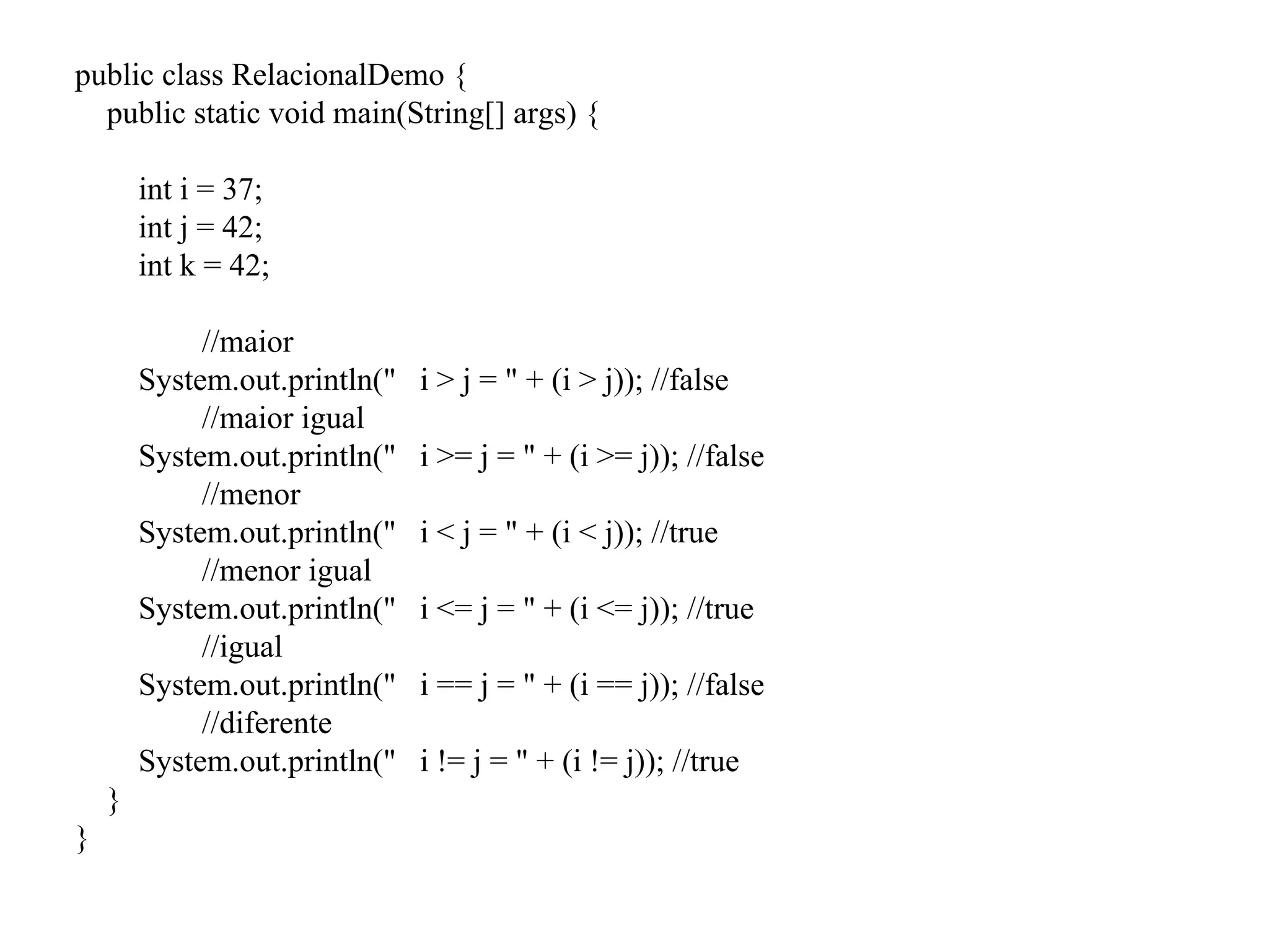 public class RelacionalDemo {
public static void main(String[] args) {
int i = 37;
int j = 42;
int k = 42;
//maior
System.out.println(" i > j = " + (i > j)); //false
//maior igual
System.out.println(" i >= j = " + (i >= j)); //false
//menor
System.out.println(" i < j = " + (i < j)); //true
//menor igual
System.out.println(" i <= j = " + (i <= j)); //true
//igual
System.out.println(" i == j = " + (i == j)); //false
//diferente
System.out.println(" i != j = " + (i != j)); //true
}
}
 