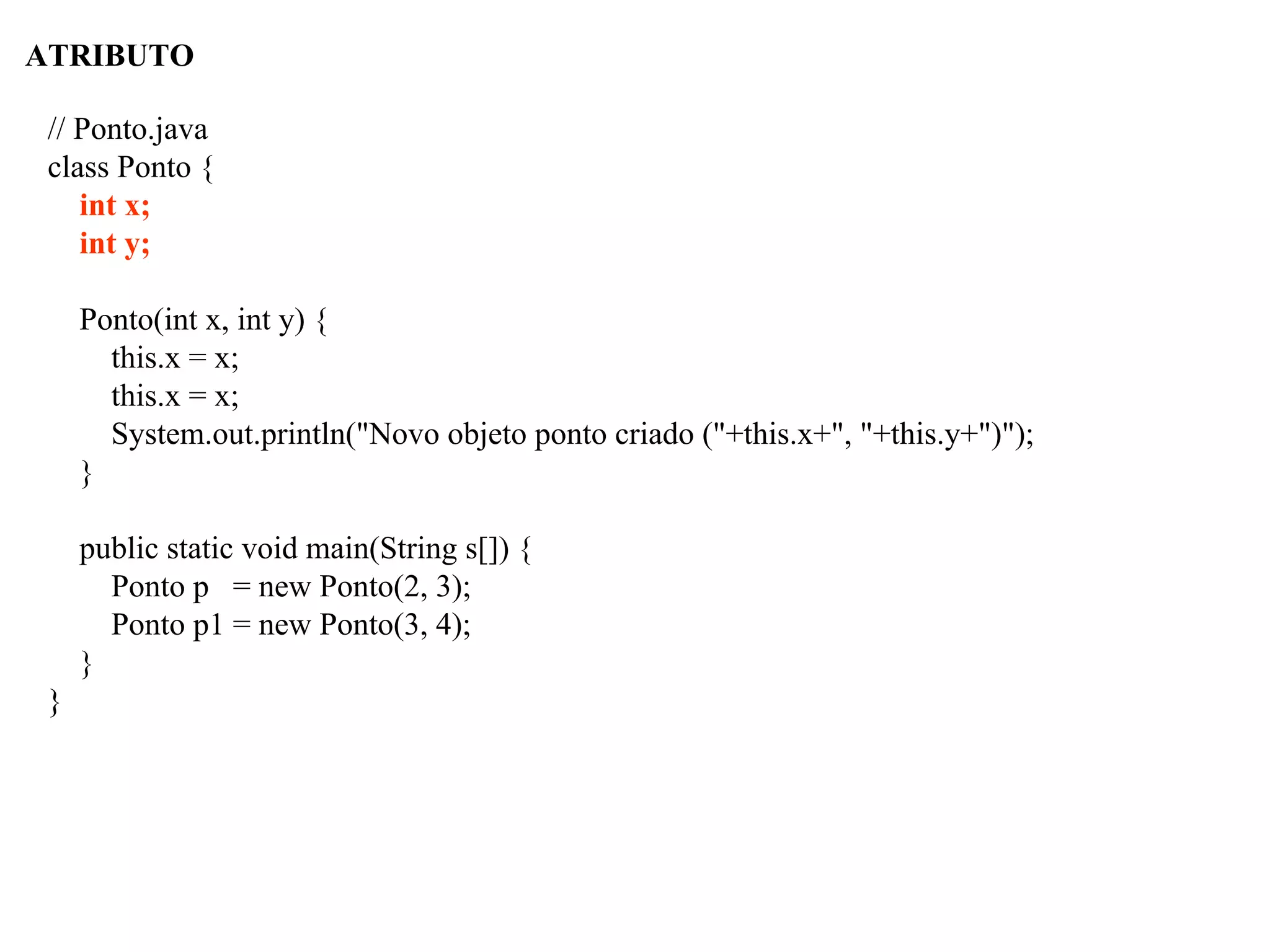 ATRIBUTO
// Ponto.java
class Ponto {
int x;
int y;
Ponto(int x, int y) {
this.x = x;
this.x = x;
System.out.println("Novo objeto ponto criado ("+this.x+", "+this.y+")");
}
public static void main(String s[]) {
Ponto p = new Ponto(2, 3);
Ponto p1 = new Ponto(3, 4);
}
}
 