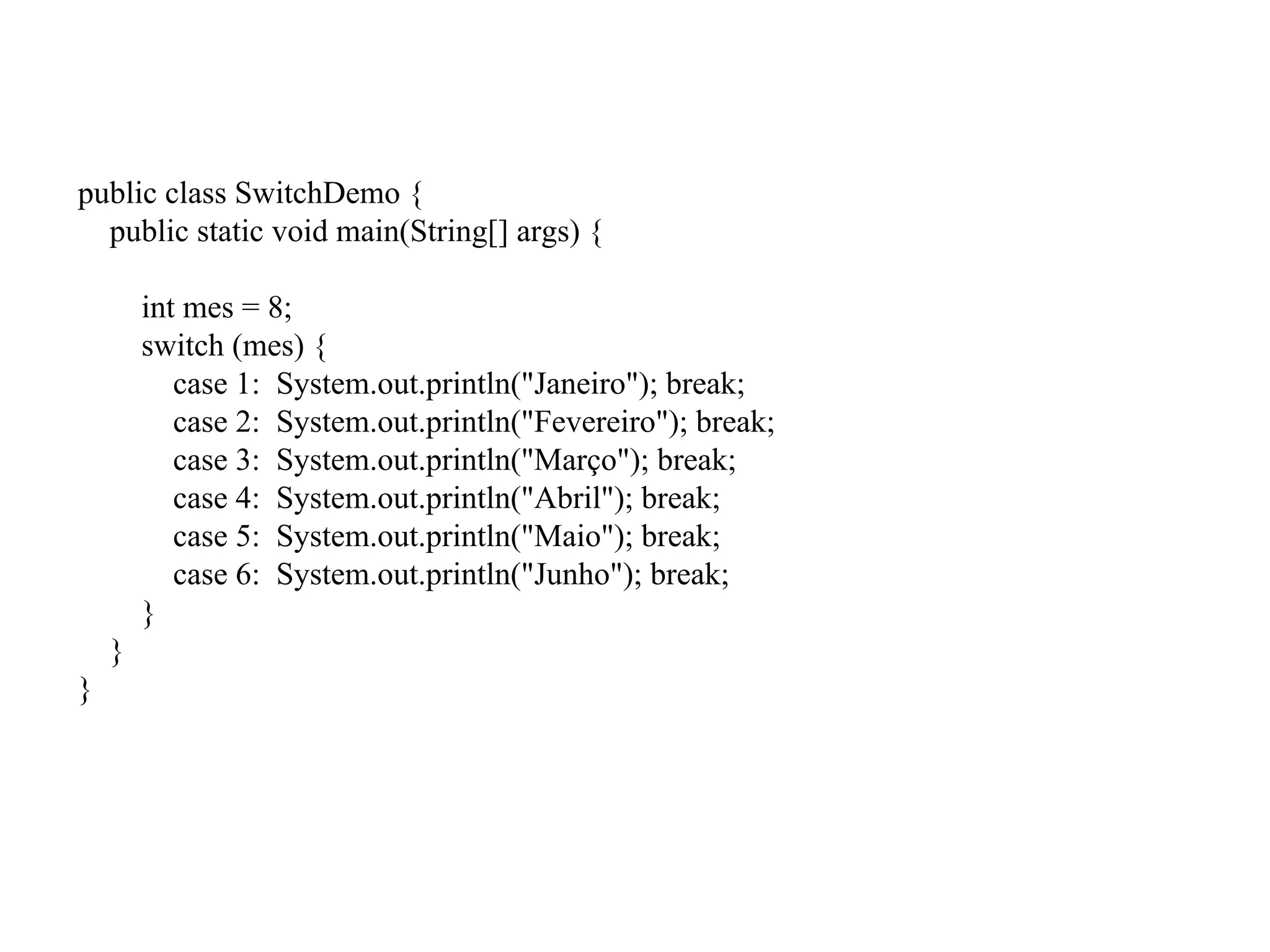 public class SwitchDemo {
public static void main(String[] args) {
int mes = 8;
switch (mes) {
case 1: System.out.println("Janeiro"); break;
case 2: System.out.println("Fevereiro"); break;
case 3: System.out.println("Março"); break;
case 4: System.out.println("Abril"); break;
case 5: System.out.println("Maio"); break;
case 6: System.out.println("Junho"); break;
}
}
}
 