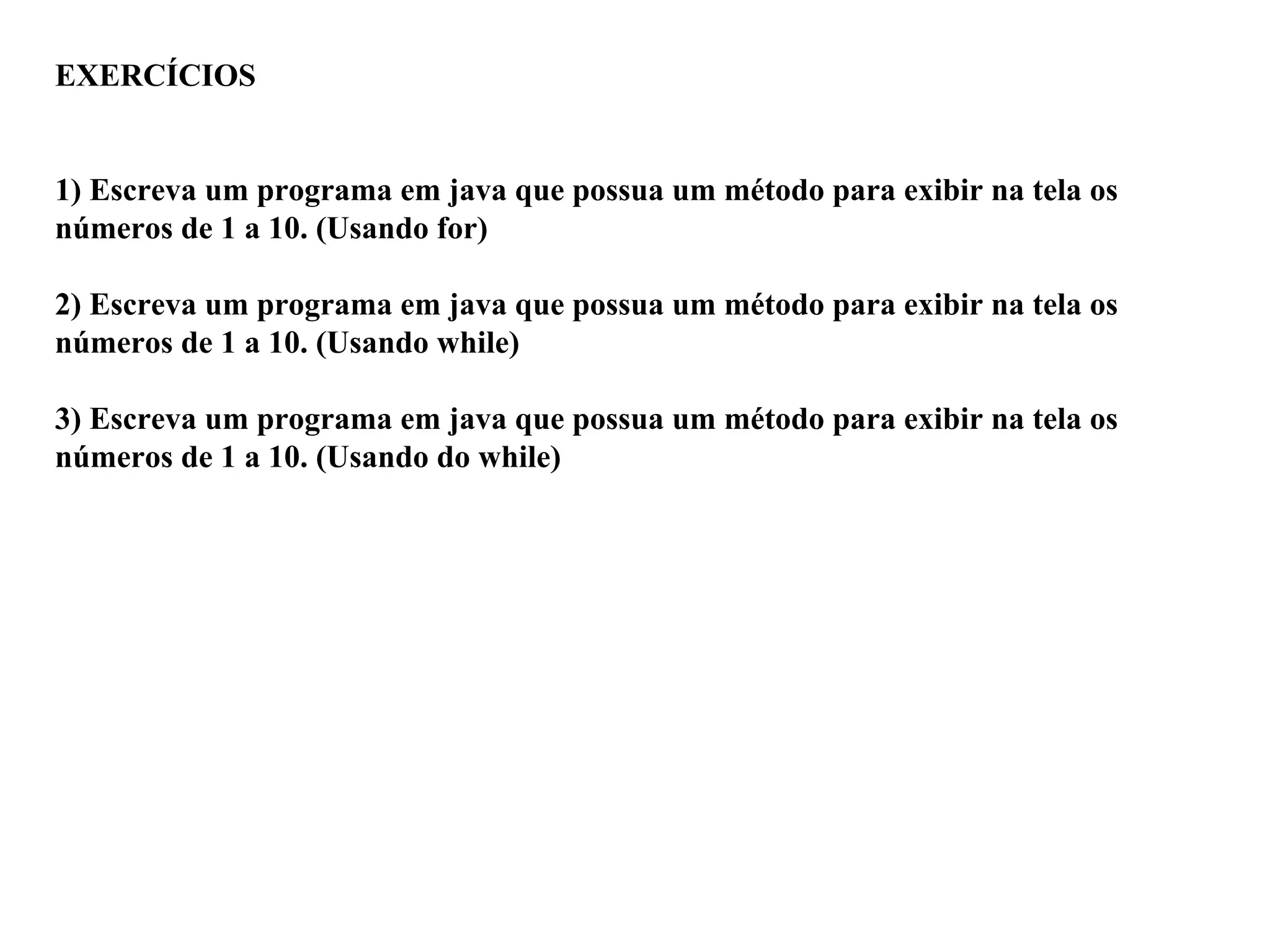 EXERCÍCIOS
1) Escreva um programa em java que possua um método para exibir na tela os
números de 1 a 10. (Usando for)
2) Escreva um programa em java que possua um método para exibir na tela os
números de 1 a 10. (Usando while)
3) Escreva um programa em java que possua um método para exibir na tela os
números de 1 a 10. (Usando do while)
 