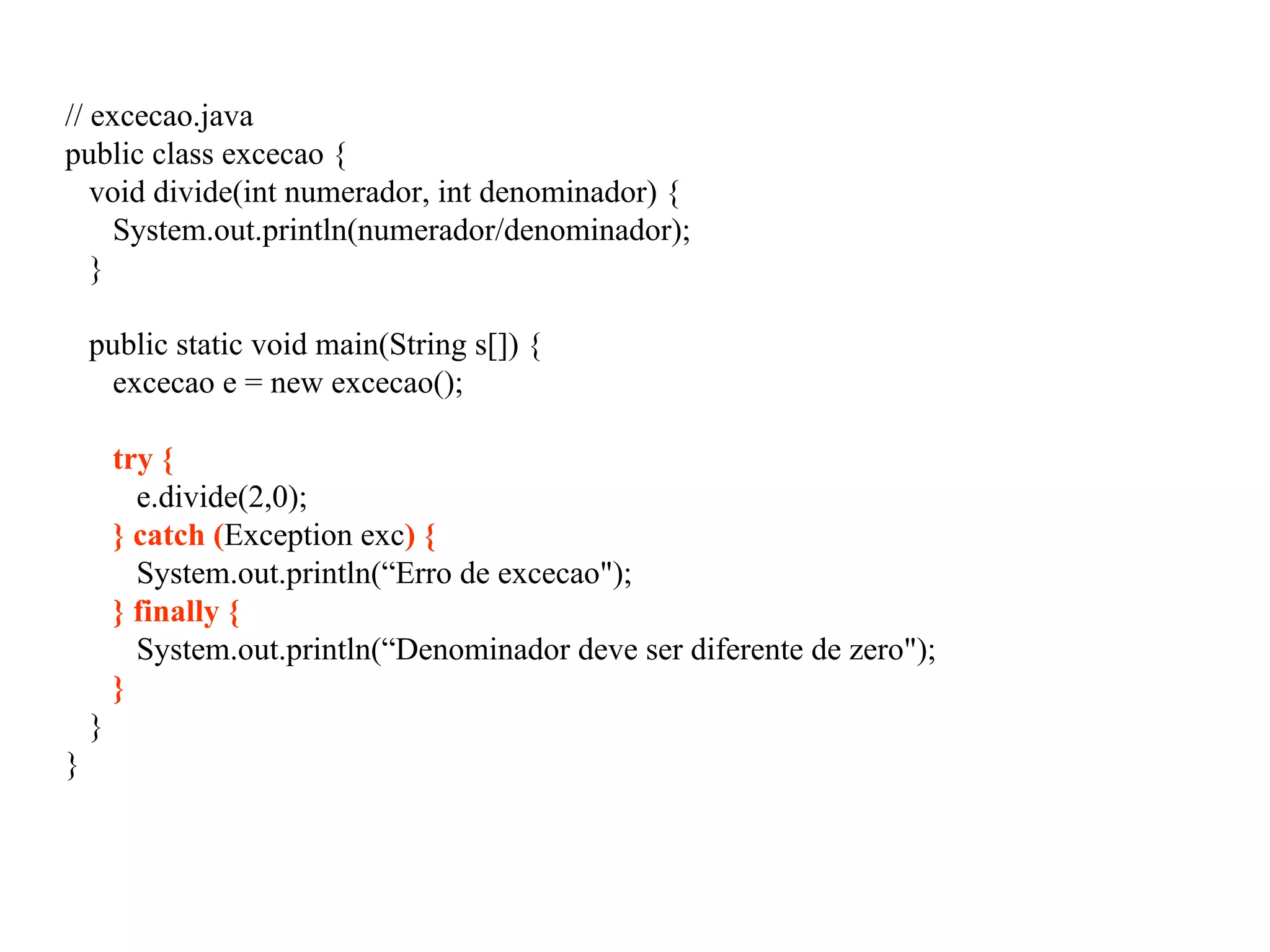 // excecao.java
public class excecao {
void divide(int numerador, int denominador) {
System.out.println(numerador/denominador);
}
public static void main(String s[]) {
excecao e = new excecao();
try {
e.divide(2,0);
} catch (Exception exc) {
System.out.println(“Erro de excecao");
} finally {
System.out.println(“Denominador deve ser diferente de zero");
}
}
}
 