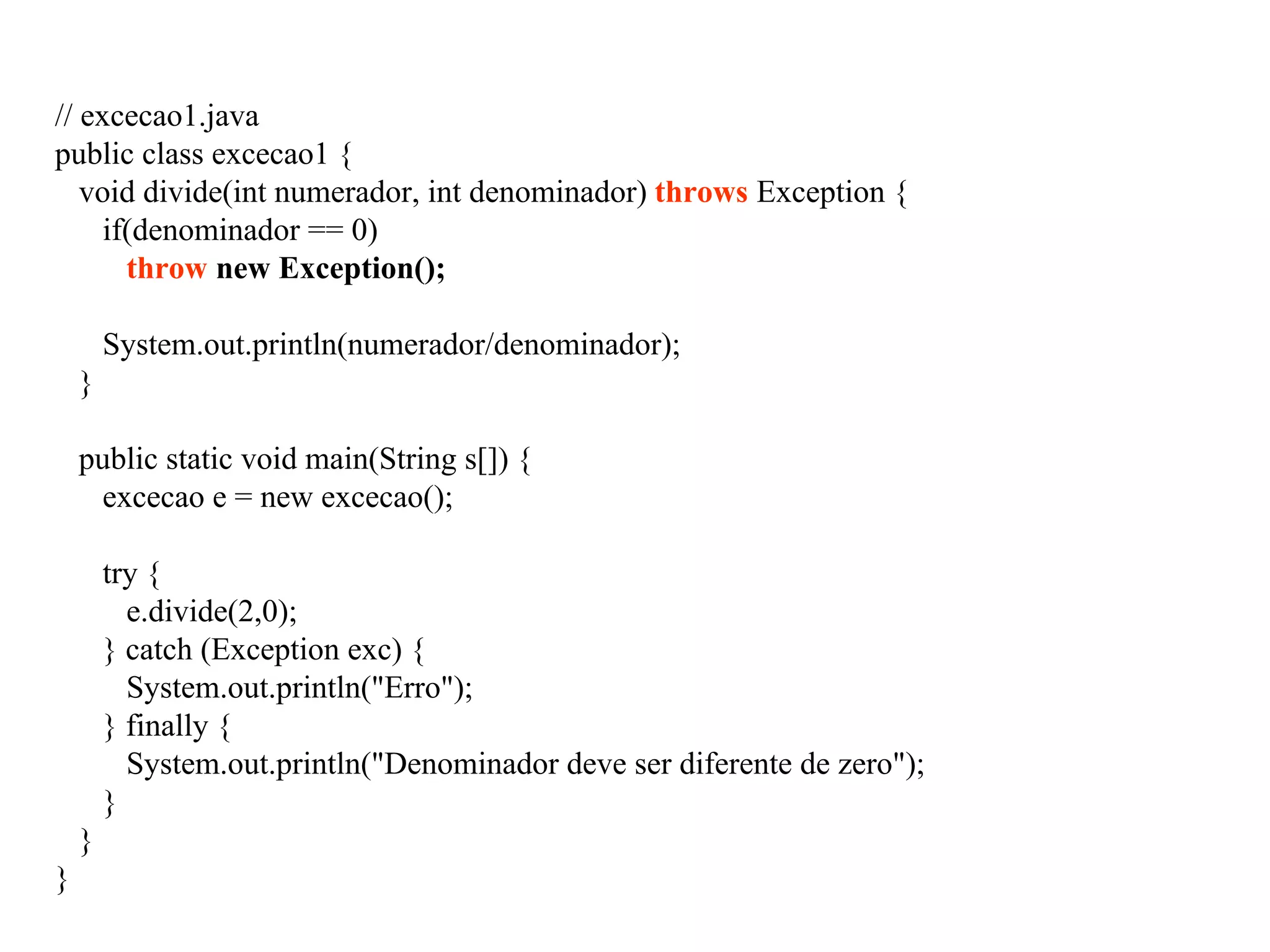// excecao1.java
public class excecao1 {
void divide(int numerador, int denominador) throws Exception {
if(denominador == 0)
throw new Exception();
System.out.println(numerador/denominador);
}
public static void main(String s[]) {
excecao e = new excecao();
try {
e.divide(2,0);
} catch (Exception exc) {
System.out.println("Erro");
} finally {
System.out.println("Denominador deve ser diferente de zero");
}
}
}
 