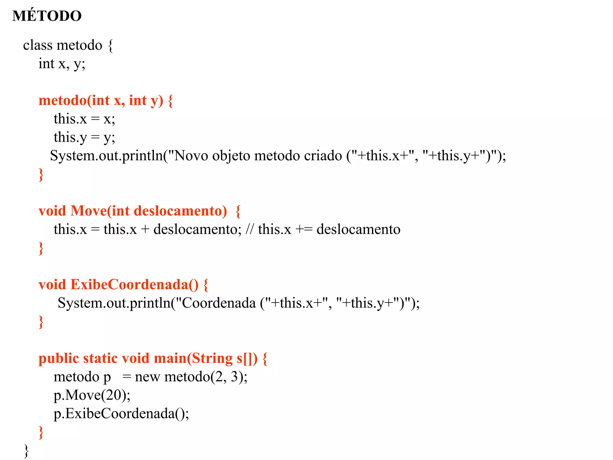 MÉTODO
class metodo {
int x, y;
metodo(int x, int y) {
this.x = x;
this.y = y;
System.out.println("Novo objeto metodo criado ("+this.x+", "+this.y+")");
}
void Move(int deslocamento) {
this.x = this.x + deslocamento; // this.x += deslocamento
}
void ExibeCoordenada() {
System.out.println("Coordenada ("+this.x+", "+this.y+")");
}
public static void main(String s[]) {
metodo p = new metodo(2, 3);
p.Move(20);
p.ExibeCoordenada();
}
}
 