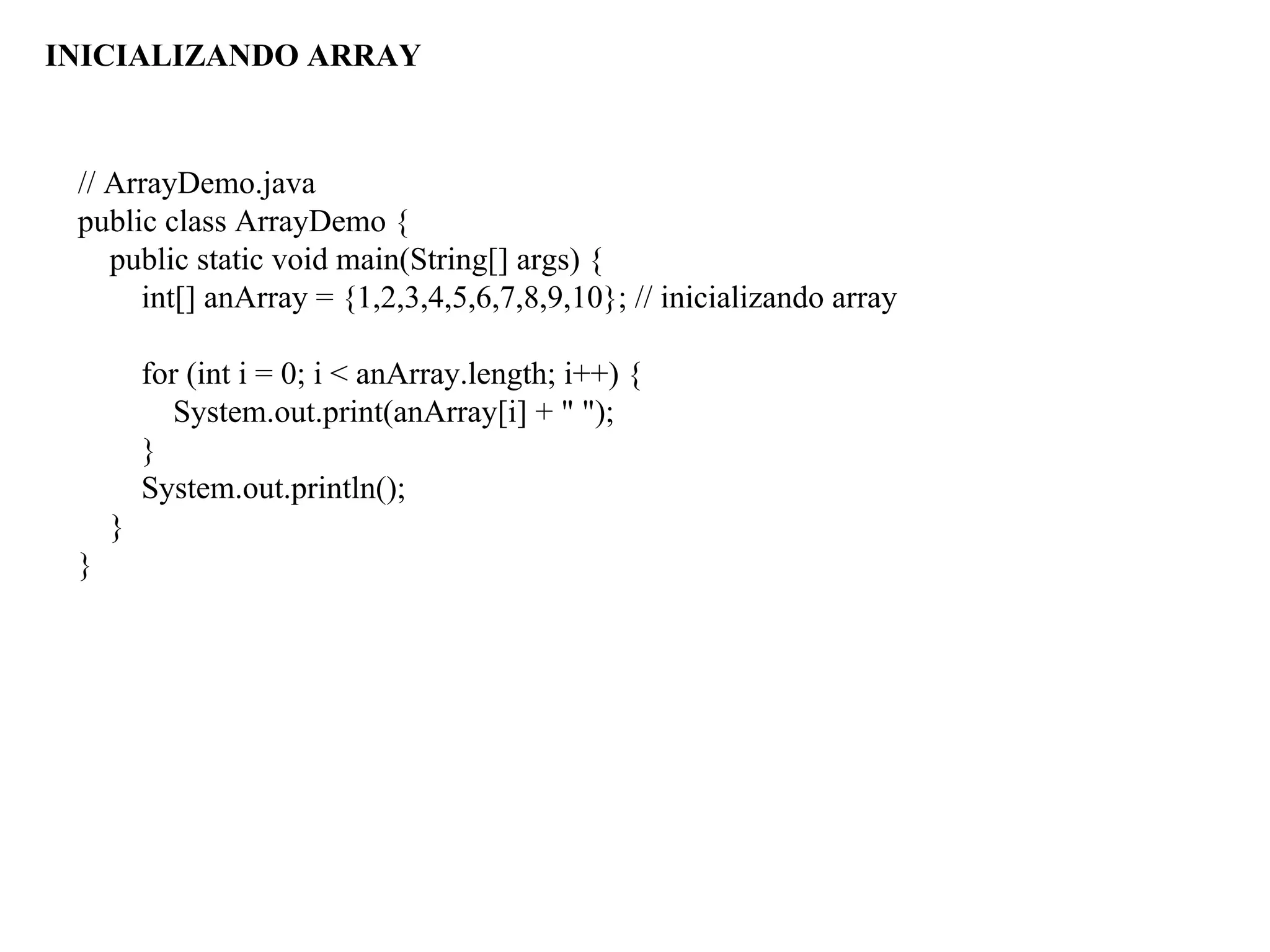 // ArrayDemo.java
public class ArrayDemo {
public static void main(String[] args) {
int[] anArray = {1,2,3,4,5,6,7,8,9,10}; // inicializando array
for (int i = 0; i < anArray.length; i++) {
System.out.print(anArray[i] + " ");
}
System.out.println();
}
}
INICIALIZANDO ARRAY
 