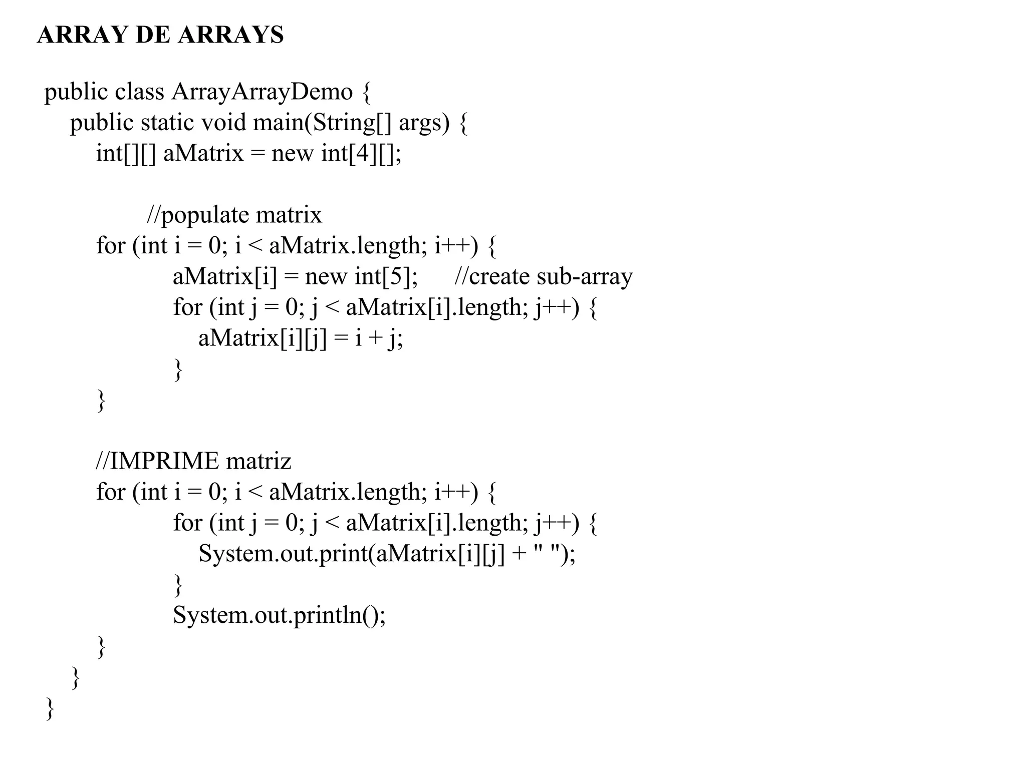ARRAY DE ARRAYS
public class ArrayArrayDemo {
public static void main(String[] args) {
int[][] aMatrix = new int[4][];
//populate matrix
for (int i = 0; i < aMatrix.length; i++) {
aMatrix[i] = new int[5]; //create sub-array
for (int j = 0; j < aMatrix[i].length; j++) {
aMatrix[i][j] = i + j;
}
}
//IMPRIME matriz
for (int i = 0; i < aMatrix.length; i++) {
for (int j = 0; j < aMatrix[i].length; j++) {
System.out.print(aMatrix[i][j] + " ");
}
System.out.println();
}
}
}
 