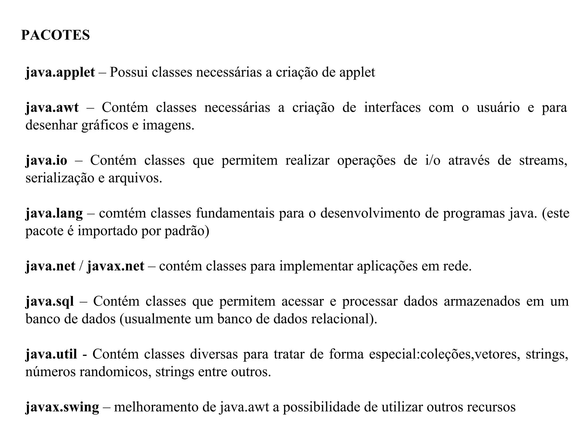 PACOTES
java.applet – Possui classes necessárias a criação de applet
java.awt – Contém classes necessárias a criação de interfaces com o usuário e para
desenhar gráficos e imagens.
java.io – Contém classes que permitem realizar operações de i/o através de streams,
serialização e arquivos.
java.lang – comtém classes fundamentais para o desenvolvimento de programas java. (este
pacote é importado por padrão)
java.net / javax.net – contém classes para implementar aplicações em rede.
java.sql – Contém classes que permitem acessar e processar dados armazenados em um
banco de dados (usualmente um banco de dados relacional).
java.util - Contém classes diversas para tratar de forma especial:coleções,vetores, strings,
números randomicos, strings entre outros.
javax.swing – melhoramento de java.awt a possibilidade de utilizar outros recursos
 