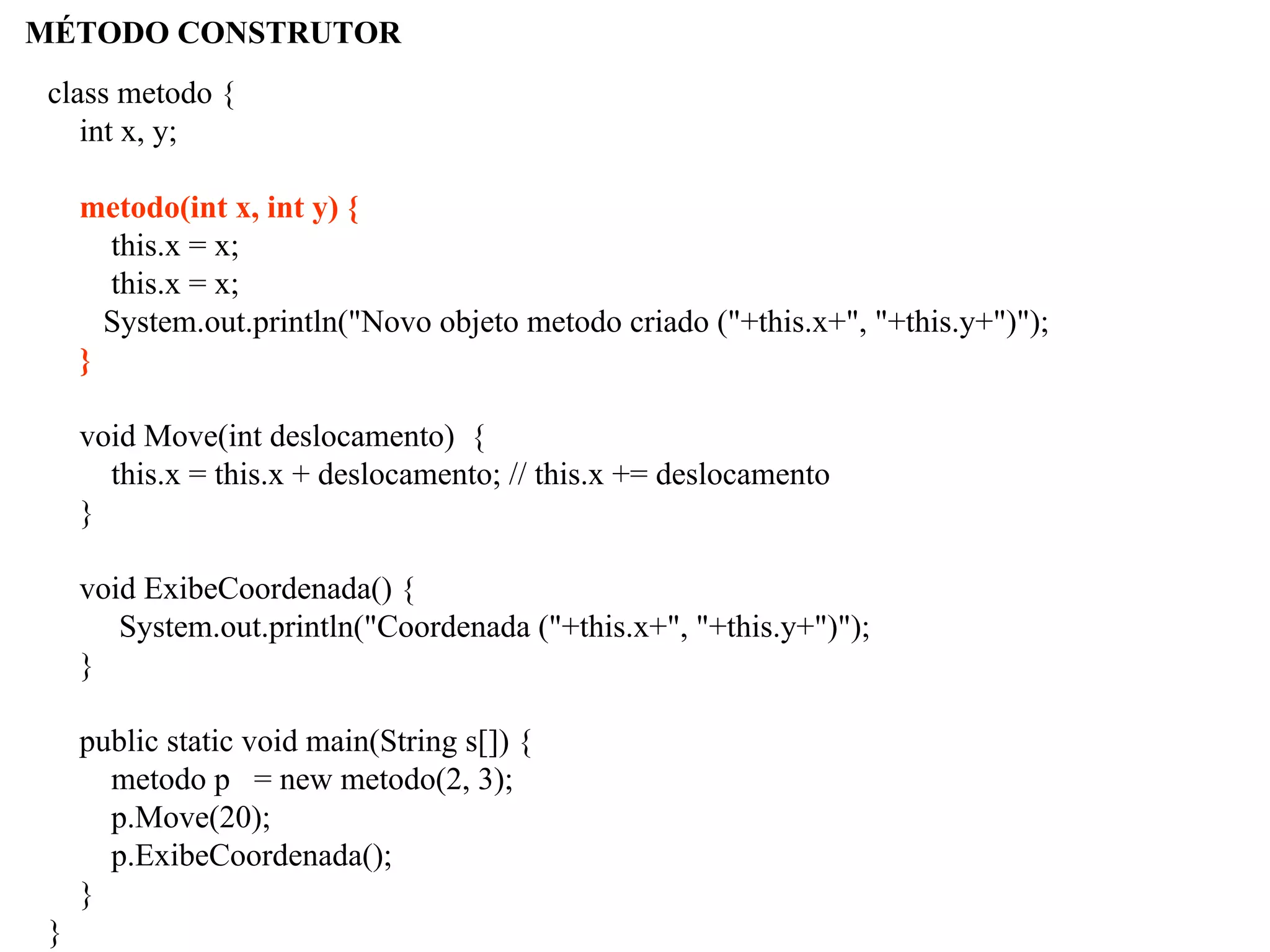 MÉTODO CONSTRUTOR
class metodo {
int x, y;
metodo(int x, int y) {
this.x = x;
this.x = x;
System.out.println("Novo objeto metodo criado ("+this.x+", "+this.y+")");
}
void Move(int deslocamento) {
this.x = this.x + deslocamento; // this.x += deslocamento
}
void ExibeCoordenada() {
System.out.println("Coordenada ("+this.x+", "+this.y+")");
}
public static void main(String s[]) {
metodo p = new metodo(2, 3);
p.Move(20);
p.ExibeCoordenada();
}
}
 