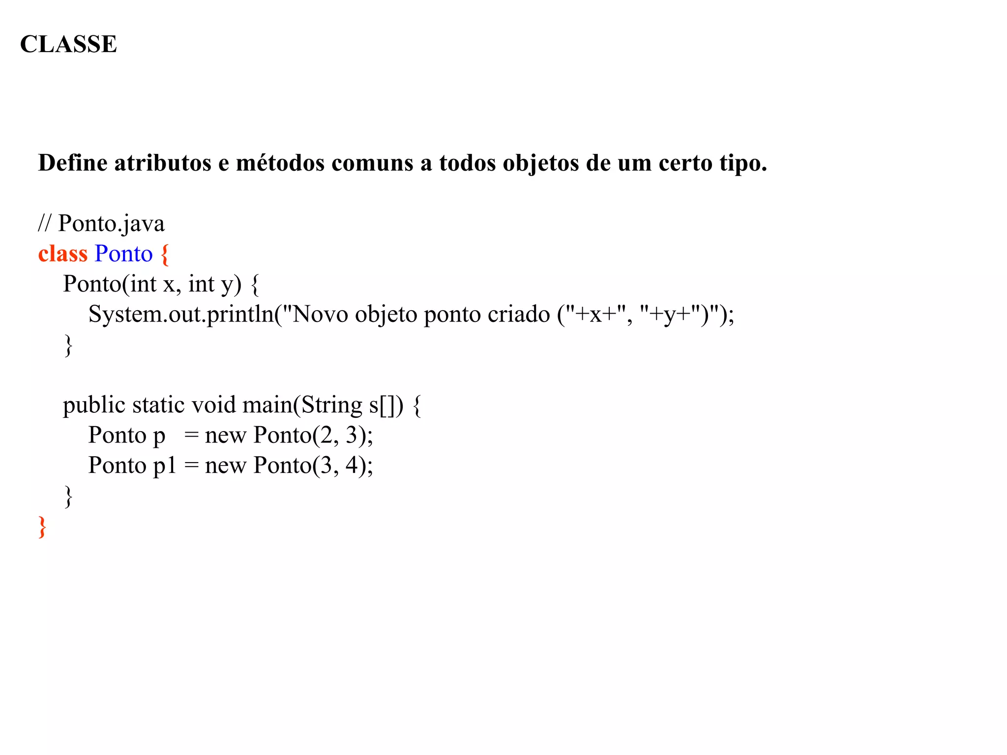 CLASSE
Define atributos e métodos comuns a todos objetos de um certo tipo.
// Ponto.java
class Ponto {
Ponto(int x, int y) {
System.out.println("Novo objeto ponto criado ("+x+", "+y+")");
}
public static void main(String s[]) {
Ponto p = new Ponto(2, 3);
Ponto p1 = new Ponto(3, 4);
}
}
 