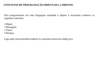 CONCEITOS DE PROGRAMAÇÃO ORIENTADA A OBJETOS
Para programarmos em uma linguagem orientada a objetos é necessário conhecer os
seguintes conceitos:
• Objeto
• Mensagem
• Classe
• Herança
Logo após será necessário traduzir os conceitos acima em código java
 
