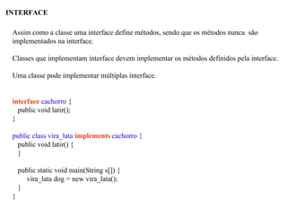 INTERFACE
Assim como a classe uma interface define métodos, sendo que os métodos nunca são
implementados na interface.
Classes que implementam interface devem implementar os métodos definidos pela interface.
Uma classe pode implementar múltiplas interface.
interface cachorro {
public void latir();
}
public class vira_lata implements cachorro {
public void latir() {
}
public static void main(String s[]) {
vira_lata dog = new vira_lata();
}
}
 