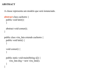 ABSTRACT
A classe representa um modelo que será instanciado.
abstract class cachorro {
public void latir(){
}
abstract void comer();
}
public class vira_lata extends cachorro {
public void latir() {
}
void comer() {
}
public static void main(String s[]) {
vira_lata dog = new vira_lata();
}
}
 