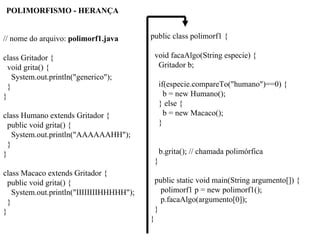 // nome do arquivo: polimorf1.java
class Gritador {
void grita() {
System.out.println("generico");
}
}
class Humano extends Gritador {
public void grita() {
System.out.println("AAAAAAHH");
}
}
class Macaco extends Gritador {
public void grita() {
System.out.println("IIIIIIIIHHHHH");
}
}
public class polimorf1 {
void facaAlgo(String especie) {
Gritador b;
if(especie.compareTo("humano")==0) {
b = new Humano();
} else {
b = new Macaco();
}
b.grita(); // chamada polimórfica
}
public static void main(String argumento[]) {
polimorf1 p = new polimorf1();
p.facaAlgo(argumento[0]);
}
}
POLIMORFISMO - HERANÇA
 