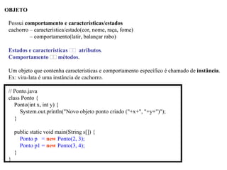 OBJETO
Possui comportamento e características/estados
cachorro – característica/estado(cor, nome, raça, fome)
– comportamento(latir, balançar rabo)
Estados e características atributos.
Comportamento métodos.
Um objeto que contenha características e comportamento específico é chamado de instância.
Ex: vira-lata é uma instância de cachorro.
// Ponto.java
class Ponto {
Ponto(int x, int y) {
System.out.println("Novo objeto ponto criado ("+x+", "+y+")");
}
public static void main(String s[]) {
Ponto p = new Ponto(2, 3);
Ponto p1 = new Ponto(3, 4);
}
}
 