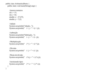 public class AritimeticaDemo {
public static void main(String[] args) {
//poucos numeros
int i = 37;
int j = 42;
double x = 27.475;
double y = 7.22;
//adição
System.out.println("Adição...");
System.out.println(" i + j = " + (i + j));
//subtração
System.out.println("Subtração...");
System.out.println(" i - j = " + (i - j));
//Multiplicação
System.out.println(" i * j = " + (i * j));
//Divisão
System.out.println(" i / j = " + (i / j));
//Resto de divisão
System.out.println(" i % j = " + (i % j));
//misturando tipos
System.out.println(" i * x = " + (i * x));
}
}
 