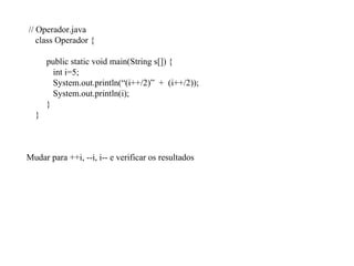 // Operador.java
class Operador {
public static void main(String s[]) {
int i=5;
System.out.println(“(i++/2)” + (i++/2));
System.out.println(i);
}
}
Mudar para ++i, --i, i-- e verificar os resultados
 