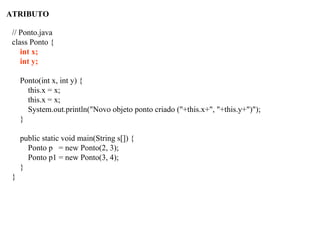 ATRIBUTO
// Ponto.java
class Ponto {
int x;
int y;
Ponto(int x, int y) {
this.x = x;
this.x = x;
System.out.println("Novo objeto ponto criado ("+this.x+", "+this.y+")");
}
public static void main(String s[]) {
Ponto p = new Ponto(2, 3);
Ponto p1 = new Ponto(3, 4);
}
}
 