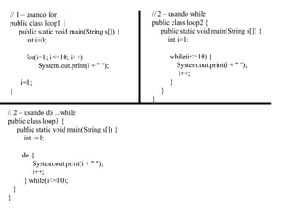 // 1 – usando for
public class loop1 {
public static void main(String s[]) {
int i=0;
for(i=1; i<=10; i++)
System.out.print(i + " ");
i=1;
}
// 2 – usando do ...while
public class loop3 {
public static void main(String s[]) {
int i=1;
do {
System.out.print(i + " ");
i++;
} while(i<=10);
}
}
// 2 – usando while
public class loop2 {
public static void main(String s[]) {
int i=1;
while(i<=10) {
System.out.print(i + " ");
i++;
}
}
}
 