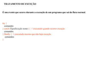 TRATAMENTO DE EXCEÇÃO
É um evento que ocorre durante a execução de um programa que sai do fluxo normal.
try {
comandos
} catch (TipoExceção nome) { // executado quando ocorrer exceção
comandos
} finally { // executado mesmo que não haja exceção
comandos
}
 