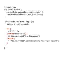 // excecao.java
public class excecao {
void divide(int numerador, int denominador) {
System.out.println(numerador/denominador);
}
public static void main(String s[]) {
excecao e = new excecao();
try {
e.divide(2,0);
} catch (Exception exc) {
System.out.println(“Erro de excecao");
} finally {
System.out.println(“Denominador deve ser diferente de zero");
}
}
}
 