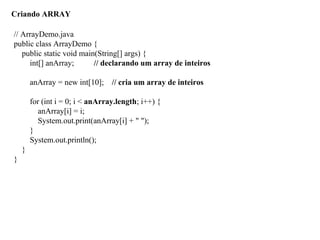 Criando ARRAY
// ArrayDemo.java
public class ArrayDemo {
public static void main(String[] args) {
int[] anArray; // declarando um array de inteiros
anArray = new int[10]; // cria um array de inteiros
for (int i = 0; i < anArray.length; i++) {
anArray[i] = i;
System.out.print(anArray[i] + " ");
}
System.out.println();
}
}
 