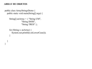 ARRAY DE OBJETOS
public class ArrayStringsDemo {
public static void main(String[] args) {
String[] anArray = { "String UM",
"String DOIS",
"String TRES" };
for (String s: anArray) {
System.out.println(s.toLowerCase());
}
}
}
 