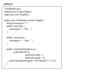APPLET
//AloMundo.java
import javax.swing.JApplet;
import java.awt.Graphics;
public class AloMundo extends JApplet {
String mensagem=“”;
public void init() {
mensagem += “init.. ”;
}
public void start() {
mensagem += “start.. ”;
}
public void paint(Graphics g) {
g.drawRect(0, 0,
getSize().width - 1,
getSize().height - 1);
g.drawString(mensagem+”Alo Mundo!!”, 5, 15);
}
}
 