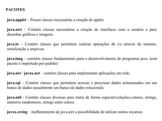 PACOTES
java.applet – Possui classes necessárias a criação de applet
java.awt – Contém classes necessárias a criação de interfaces com o usuário e para
desenhar gráficos e imagens.
java.io – Contém classes que permitem realizar operações de i/o através de streams,
serialização e arquivos.
java.lang – comtém classes fundamentais para o desenvolvimento de programas java. (este
pacote é importado por padrão)
java.net / javax.net – contém classes para implementar aplicações em rede.
java.sql – Contém classes que permitem acessar e processar dados armazenados em um
banco de dados (usualmente um banco de dados relacional).
java.util - Contém classes diversas para tratar de forma especial:coleções,vetores, strings,
números randomicos, strings entre outros.
javax.swing – melhoramento de java.awt a possibilidade de utilizar outros recursos
 
