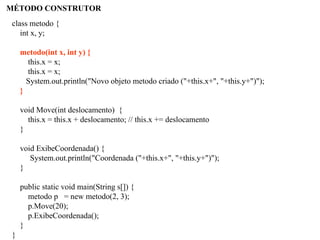 MÉTODO CONSTRUTOR
class metodo {
int x, y;
metodo(int x, int y) {
this.x = x;
this.x = x;
System.out.println("Novo objeto metodo criado ("+this.x+", "+this.y+")");
}
void Move(int deslocamento) {
this.x = this.x + deslocamento; // this.x += deslocamento
}
void ExibeCoordenada() {
System.out.println("Coordenada ("+this.x+", "+this.y+")");
}
public static void main(String s[]) {
metodo p = new metodo(2, 3);
p.Move(20);
p.ExibeCoordenada();
}
}
 