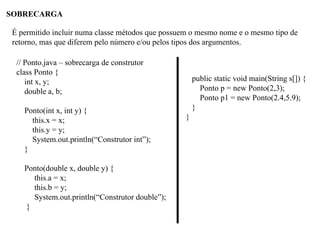 SOBRECARGA
É permitido incluir numa classe métodos que possuem o mesmo nome e o mesmo tipo de
retorno, mas que diferem pelo número e/ou pelos tipos dos argumentos.
// Ponto.java – sobrecarga de construtor
class Ponto {
int x, y;
double a, b;
Ponto(int x, int y) {
this.x = x;
this.y = y;
System.out.println(“Construtor int”);
}
Ponto(double x, double y) {
this.a = x;
this.b = y;
System.out.println(“Construtor double”);
}
public static void main(String s[]) {
Ponto p = new Ponto(2,3);
Ponto p1 = new Ponto(2.4,5.9);
}
}
 