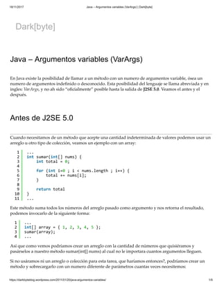 18/11/2017 Java – Argumentos variables (VarArgs) | Dark[byte]
https://darkbyteblog.wordpress.com/2011/01/20/java-argumentos-variables/ 1/9
Dark[byte]
Java – Argumentos variables (VarArgs)
En Java existe la posibilidad de llamar a un método con un numero de argumentos variable, ósea un
numero de argumentos indeﬁnido o desconocido. Esta posibilidad del lenguaje se llama abreviada y en
ingles: VarArgs, y no ah sido “oﬁcialmente” posible hasta la salida de J2SE 5.0. Veamos el antes y el
después.
Antes de J2SE 5.0
Cuando necesitamos de un método que acepte una cantidad indeterminada de valores podemos usar un
arreglo u otro tipo de colección, veamos un ejemplo con un array:
Este método suma todos los números del arreglo pasado como argumento y nos retorna el resultado,
podemos invocarlo de la siguiente forma:
Así que como vemos podríamos crear un arreglo con la cantidad de números que quisiéramos y
pasárselos a nuestro método sumar(int[] nums) al cual no le importara cuantos argumentos lleguen.
Si no usáramos ni un arreglo o colección para esta tarea, que haríamos entonces?, podríamos crear un
método y sobrecargarlo con un numero diferente de parámetros cuantas veces necesitemos:
1
2
3
4
5
6
7
8
9
10
11
...
int sumar(int[] nums) {
int total = 0;
for (int i=0 ; i < nums.length ; i++) {
total += nums[i];
}
return total
}
...
1
2
3
4
...
int[] array = { 1, 2, 3, 4, 5 };
sumar(array);
...
1 ...
 
