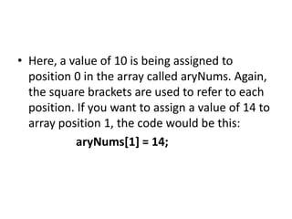 • Here, a value of 10 is being assigned to
position 0 in the array called aryNums. Again,
the square brackets are used to refer to each
position. If you want to assign a value of 14 to
array position 1, the code would be this:
aryNums[1] = 14;
 