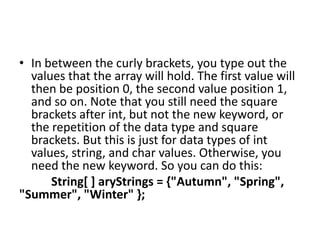 • In between the curly brackets, you type out the
values that the array will hold. The first value will
then be position 0, the second value position 1,
and so on. Note that you still need the square
brackets after int, but not the new keyword, or
the repetition of the data type and square
brackets. But this is just for data types of int
values, string, and char values. Otherwise, you
need the new keyword. So you can do this:
String[ ] aryStrings = {"Autumn", "Spring",
"Summer", "Winter" };
 