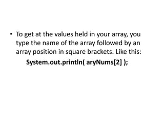 • To get at the values held in your array, you
type the name of the array followed by an
array position in square brackets. Like this:
System.out.println( aryNums[2] );
 