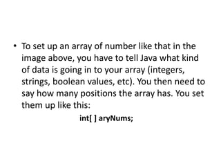 • To set up an array of number like that in the
image above, you have to tell Java what kind
of data is going in to your array (integers,
strings, boolean values, etc). You then need to
say how many positions the array has. You set
them up like this:
int[ ] aryNums;
 
