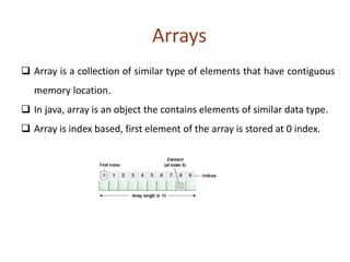 Arrays
 Array is a collection of similar type of elements that have contiguous
memory location.
 In java, array is an object the contains elements of similar data type.
 Array is index based, first element of the array is stored at 0 index.
 