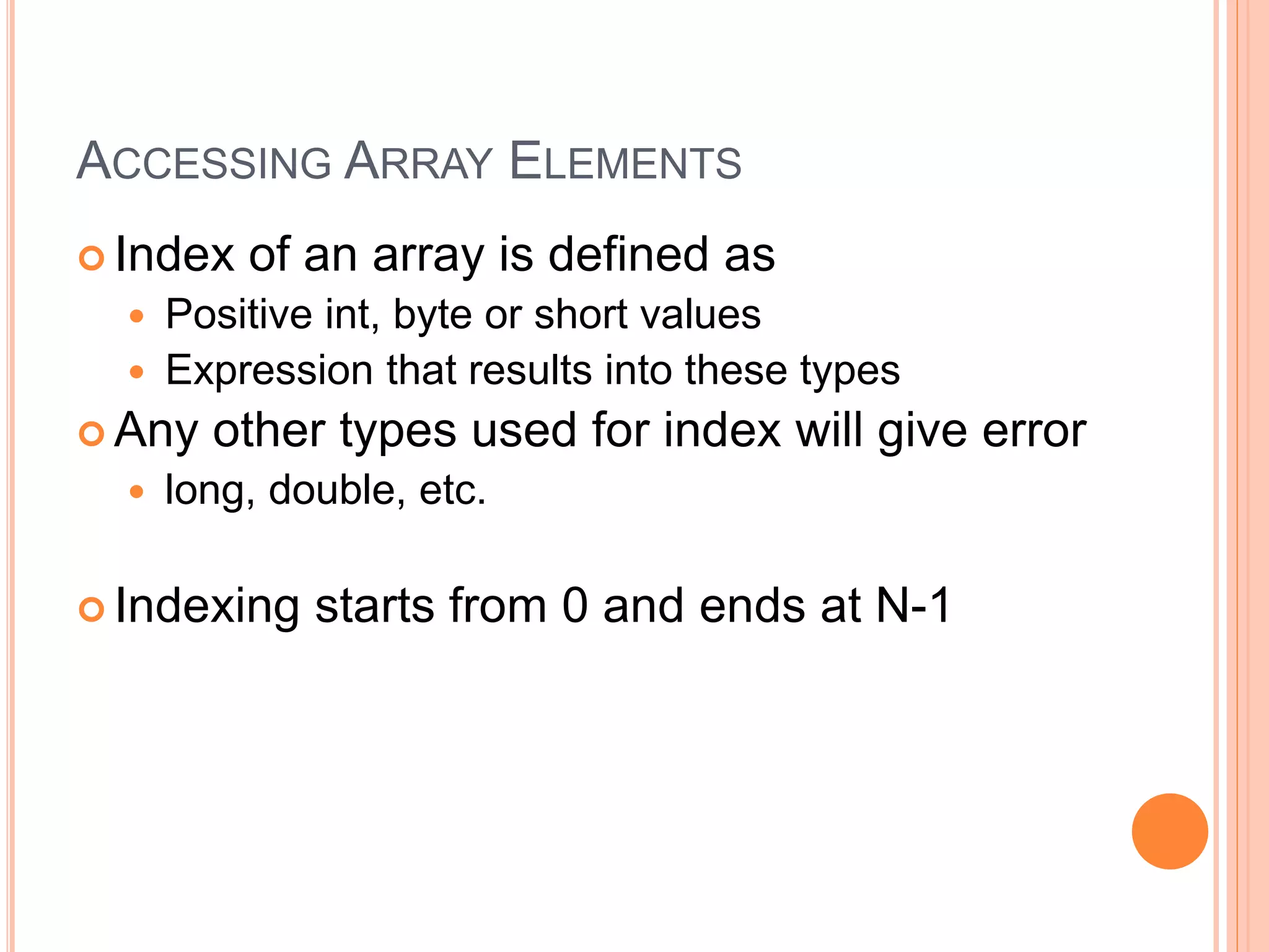 ACCESSING ARRAY ELEMENTS
 Index of an array is defined as
 Positive int, byte or short values
 Expression that results into these types
 Any other types used for index will give error
 long, double, etc.
 Indexing starts from 0 and ends at N-1
 
