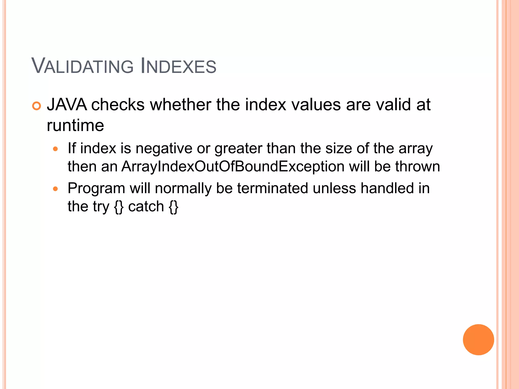 VALIDATING INDEXES
 JAVA checks whether the index values are valid at
runtime
 If index is negative or greater than the size of the array
then an ArrayIndexOutOfBoundException will be thrown
 Program will normally be terminated unless handled in
the try {} catch {}
 