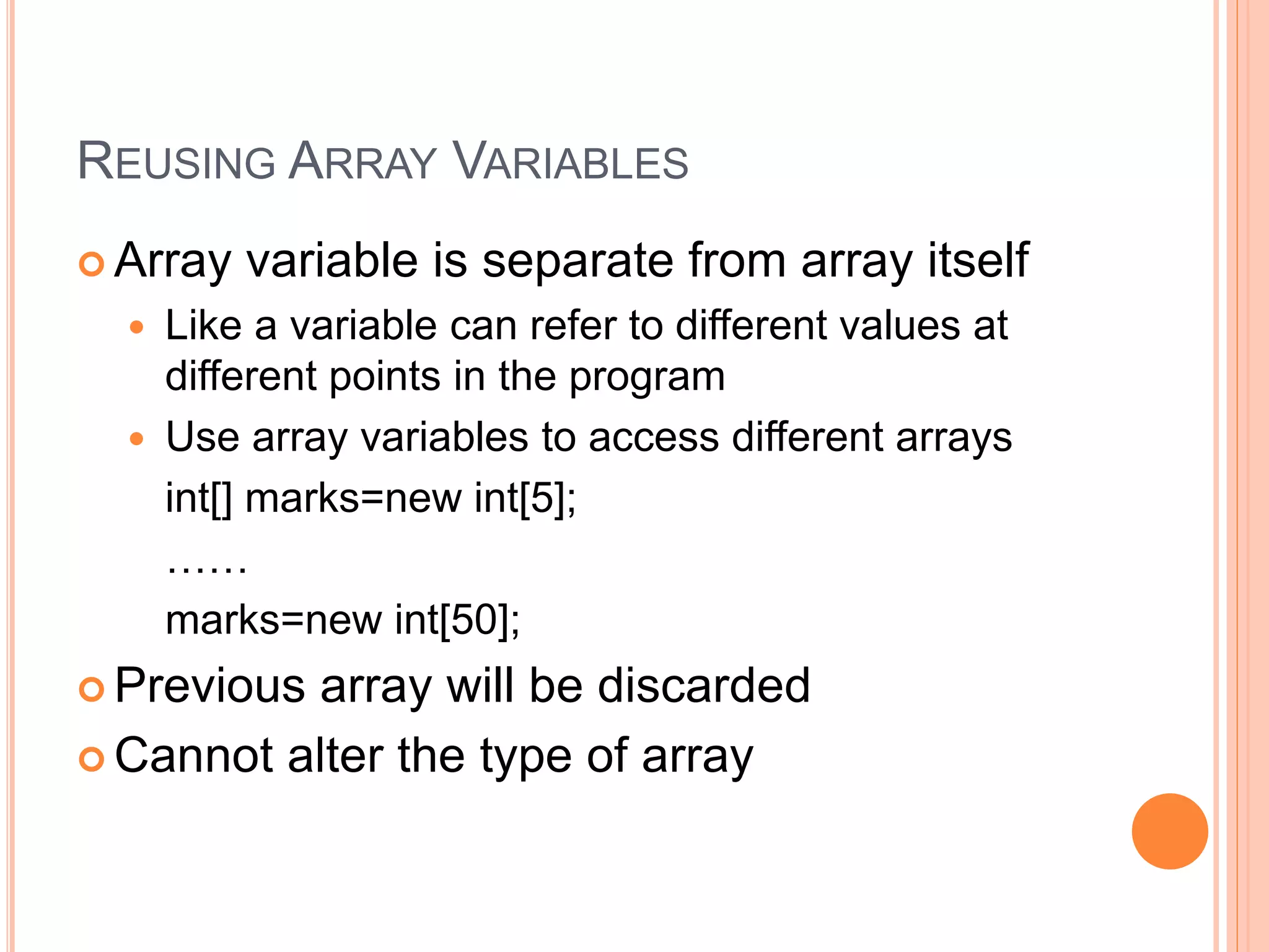 REUSING ARRAY VARIABLES
 Array variable is separate from array itself
 Like a variable can refer to different values at
different points in the program
 Use array variables to access different arrays
int[] marks=new int[5];
……
marks=new int[50];
 Previous array will be discarded
 Cannot alter the type of array
 