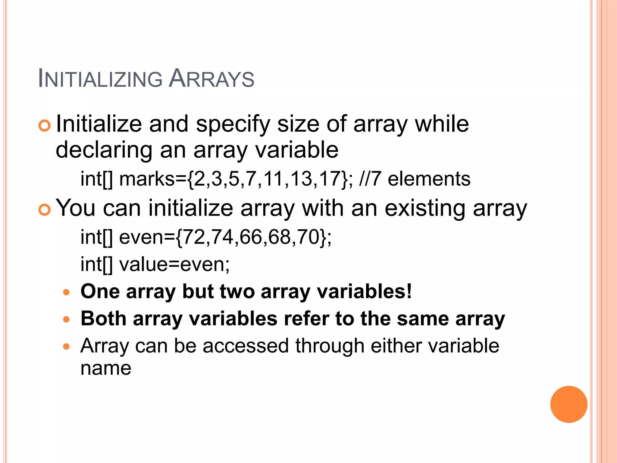 INITIALIZING ARRAYS
 Initialize and specify size of array while
declaring an array variable
int[] marks={2,3,5,7,11,13,17}; //7 elements
 You can initialize array with an existing array
int[] even={72,74,66,68,70};
int[] value=even;
 One array but two array variables!
 Both array variables refer to the same array
 Array can be accessed through either variable
name
 
