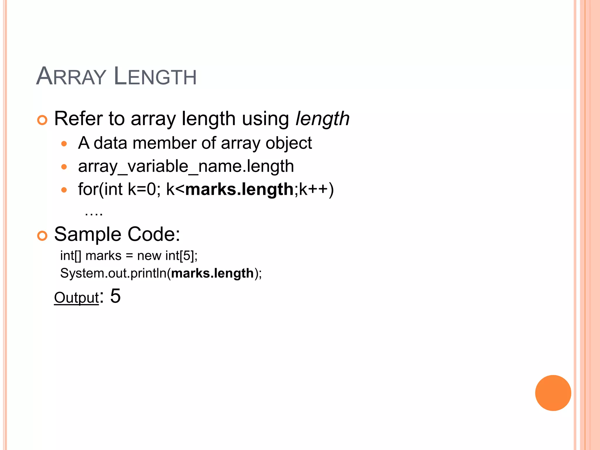 ARRAY LENGTH
 Refer to array length using length
 A data member of array object
 array_variable_name.length
 for(int k=0; k<marks.length;k++)
….
 Sample Code:
int[] marks = new int[5];
System.out.println(marks.length);
Output: 5
 
