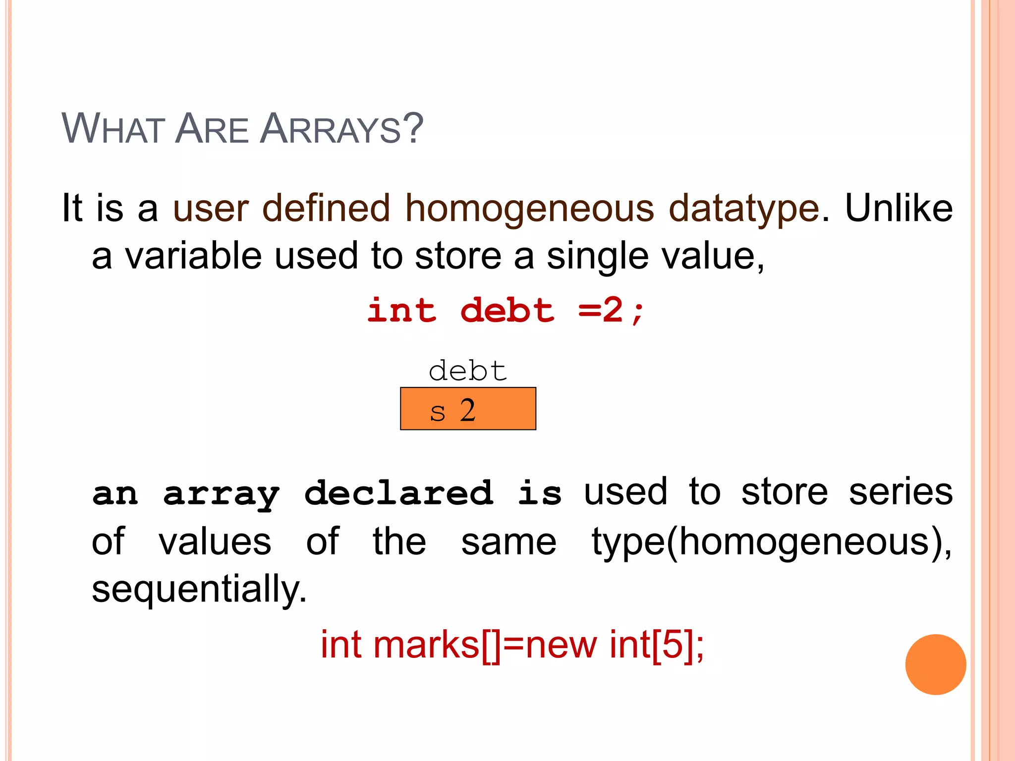 WHAT ARE ARRAYS?
It is a user defined homogeneous datatype. Unlike
a variable used to store a single value,
int debt =2;
an array declared is used to store series
of values of the same type(homogeneous),
sequentially.
int marks[]=new int[5];
2
debt
s
 