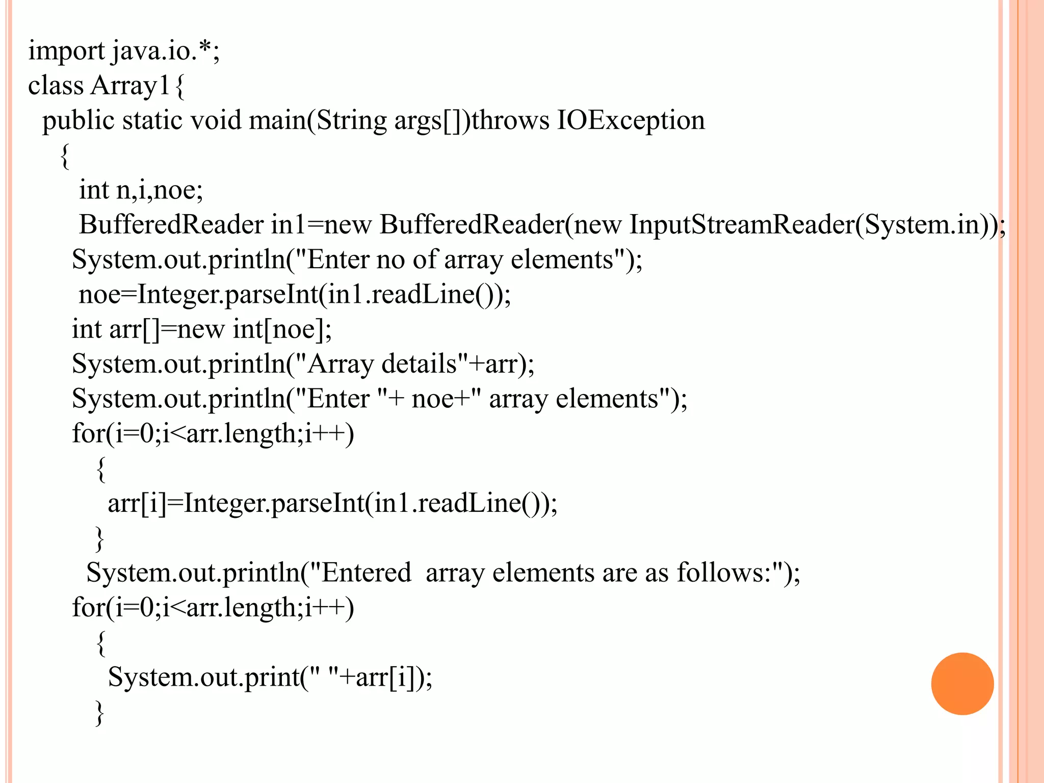 import java.io.*;
class Array1{
public static void main(String args[])throws IOException
{
int n,i,noe;
BufferedReader in1=new BufferedReader(new InputStreamReader(System.in));
System.out.println("Enter no of array elements");
noe=Integer.parseInt(in1.readLine());
int arr[]=new int[noe];
System.out.println("Array details"+arr);
System.out.println("Enter "+ noe+" array elements");
for(i=0;i<arr.length;i++)
{
arr[i]=Integer.parseInt(in1.readLine());
}
System.out.println("Entered array elements are as follows:");
for(i=0;i<arr.length;i++)
{
System.out.print(" "+arr[i]);
}
 